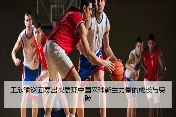 王欣瑜巡回赛出战展现中国网球新生力量的成长与突破