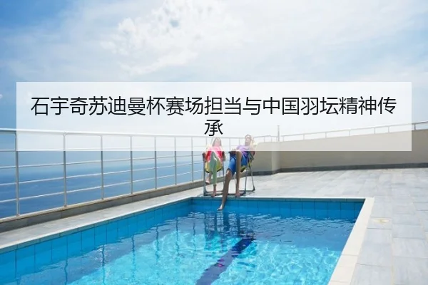 石宇奇苏迪曼杯赛场担当与中国羽坛精神传承