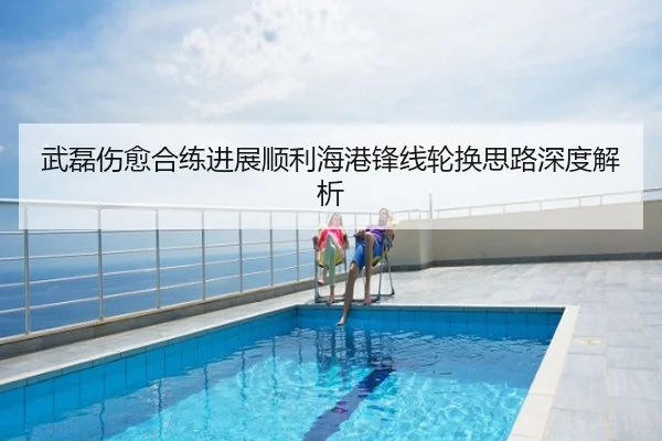 武磊伤愈合练进展顺利海港锋线轮换思路深度解析