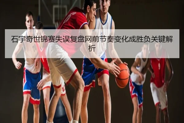 石宇奇世锦赛失误复盘网前节奏变化成胜负关键解析