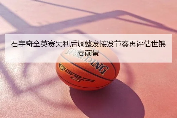 石宇奇全英赛失利后调整发接发节奏再评估世锦赛前景