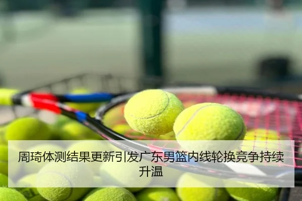 周琦体测结果更新引发广东男篮内线轮换竞争持续升温