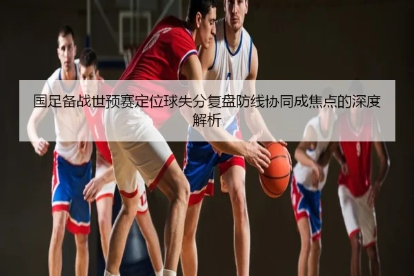 国足备战世预赛定位球失分复盘防线协同成焦点的深度解析