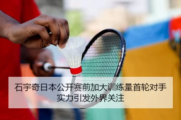 石宇奇日本公开赛前加大训练量首轮对手实力引发外界关注