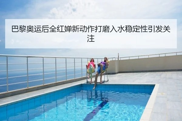 巴黎奥运后全红婵新动作打磨入水稳定性引发关注